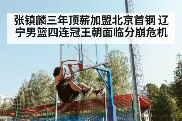 张镇麟三年顶薪加盟北京首钢 辽宁男篮四连冠王朝面临分崩危机